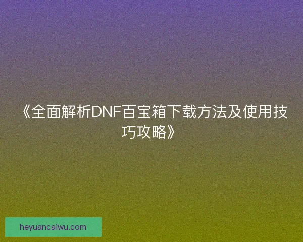 《全面解析DNF百宝箱下载方法及使用技巧攻略》