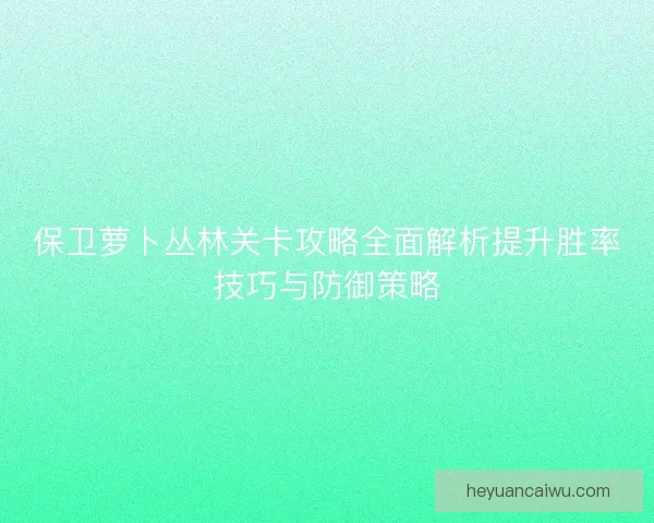 保卫萝卜丛林关卡攻略全面解析提升胜率技巧与防御策略