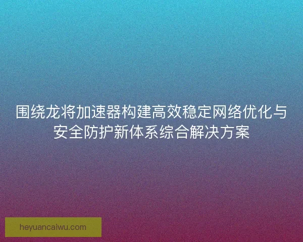 围绕龙将加速器构建高效稳定网络优化与安全防护新体系综合解决方案