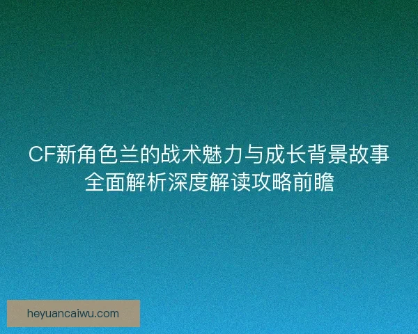 CF新角色兰的战术魅力与成长背景故事全面解析深度解读攻略前瞻