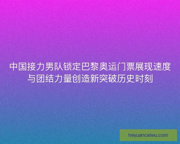 中国接力男队锁定巴黎奥运门票展现速度与团结力量创造新突破历史时刻