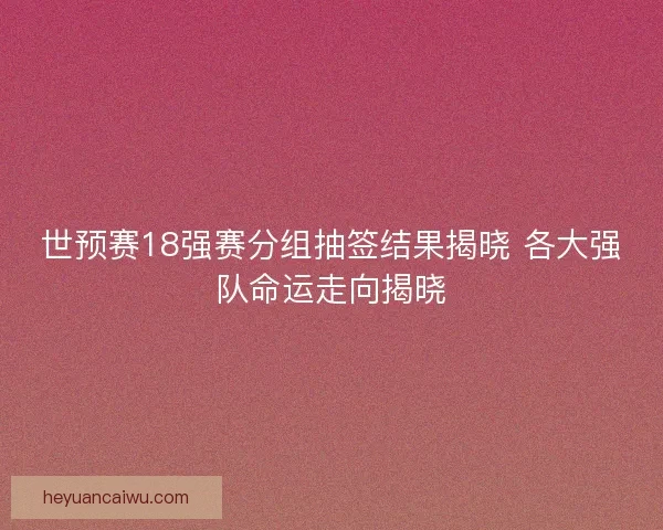 世预赛18强赛分组抽签结果揭晓 各大强队命运走向揭晓