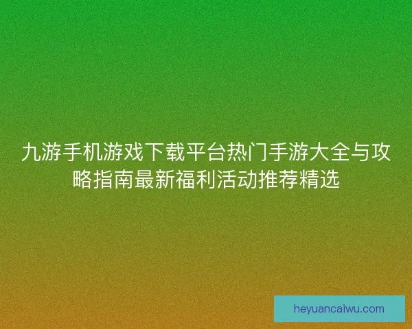 九游手机游戏下载平台热门手游大全与攻略指南最新福利活动推荐精选