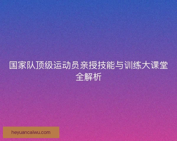 国家队顶级运动员亲授技能与训练大课堂全解析