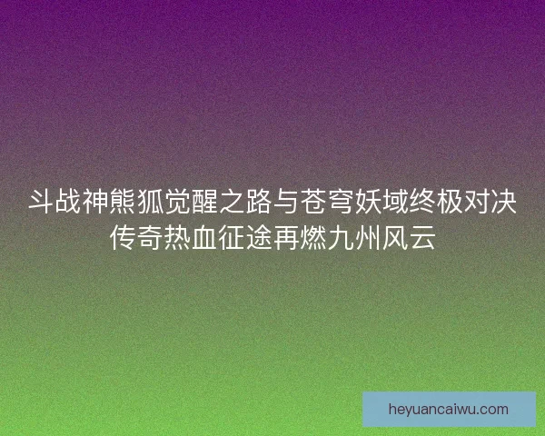 斗战神熊狐觉醒之路与苍穹妖域终极对决传奇热血征途再燃九州风云