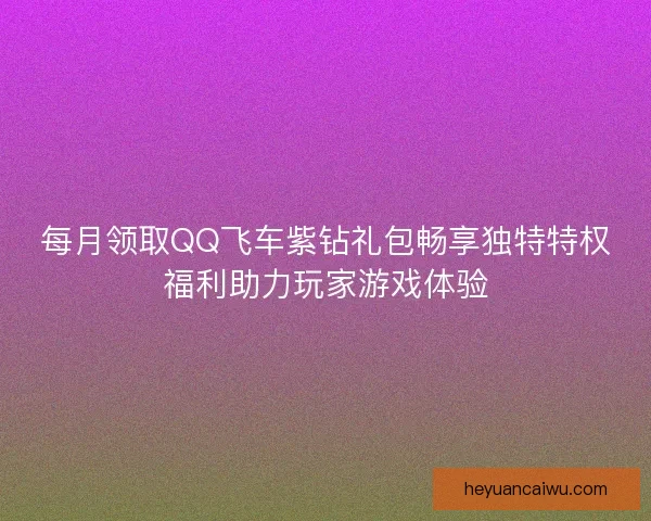 每月领取QQ飞车紫钻礼包畅享独特特权福利助力玩家游戏体验