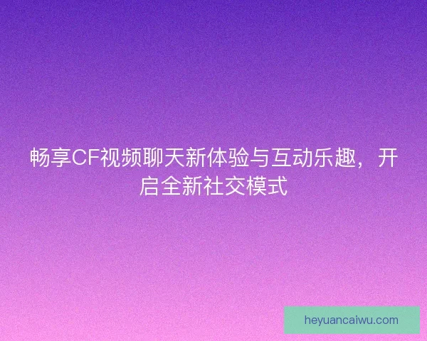 畅享CF视频聊天新体验与互动乐趣，开启全新社交模式