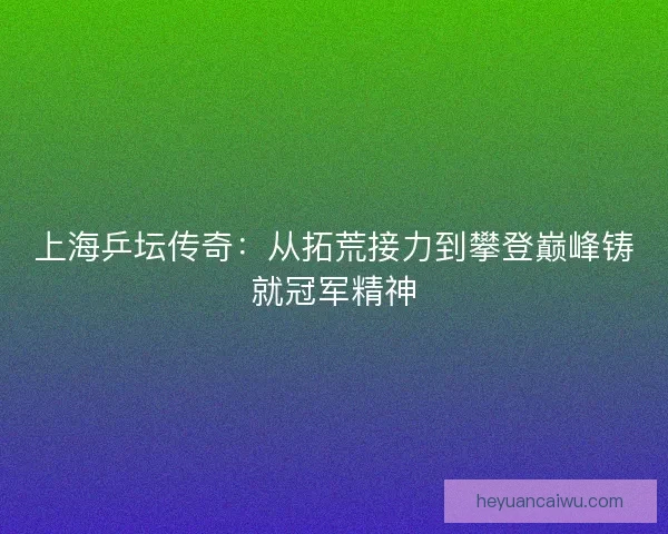 上海乒坛传奇：从拓荒接力到攀登巅峰铸就冠军精神