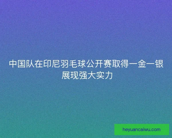 中国队在印尼羽毛球公开赛取得一金一银 展现强大实力