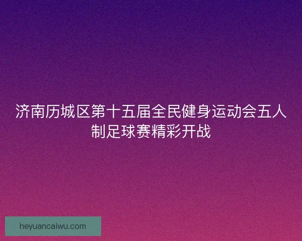 济南历城区第十五届全民健身运动会五人制足球赛精彩开战