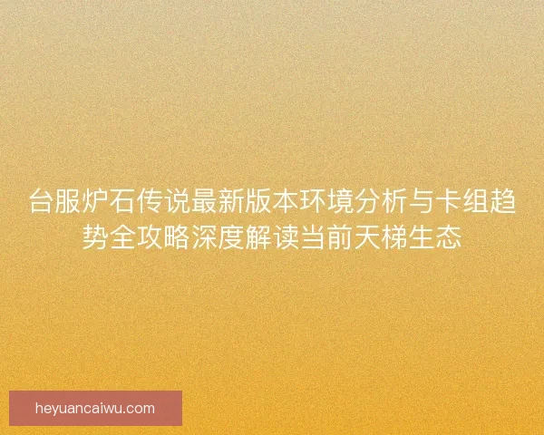 台服炉石传说最新版本环境分析与卡组趋势全攻略深度解读当前天梯生态