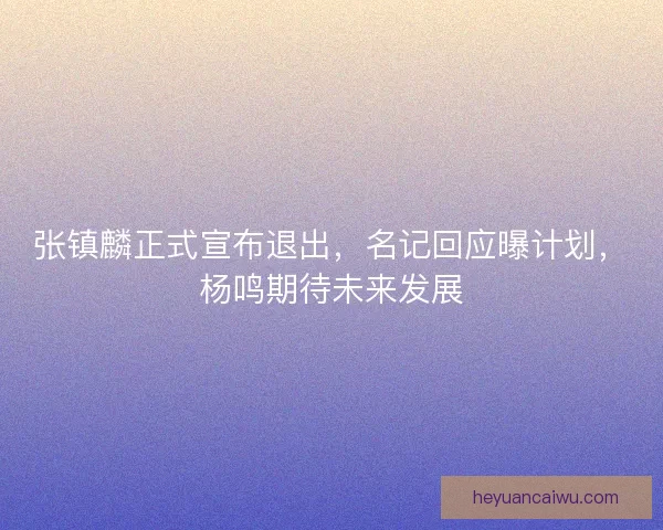 张镇麟正式宣布退出，名记回应曝计划，杨鸣期待未来发展