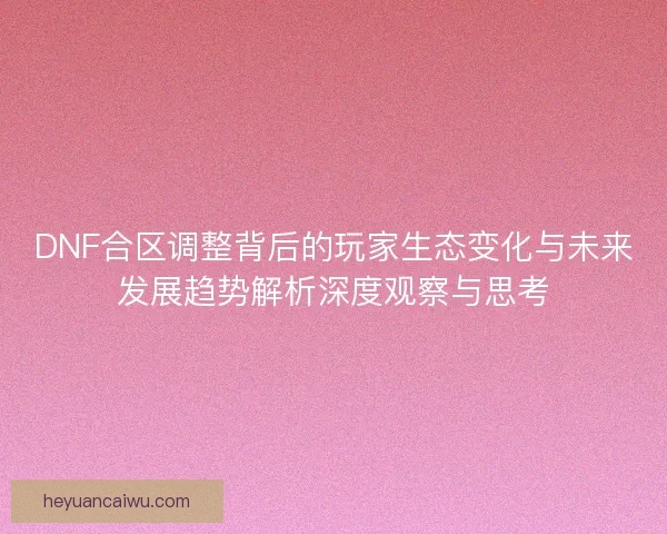 DNF合区调整背后的玩家生态变化与未来发展趋势解析深度观察与思考