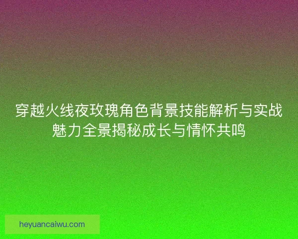 穿越火线夜玫瑰角色背景技能解析与实战魅力全景揭秘成长与情怀共鸣 穿越火线夜玫瑰角色背景技能解析与实战魅力全景揭秘成长与情怀共鸣