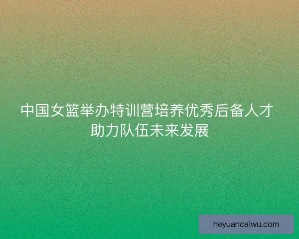 中国女篮举办特训营培养优秀后备人才 助力队伍未来发展