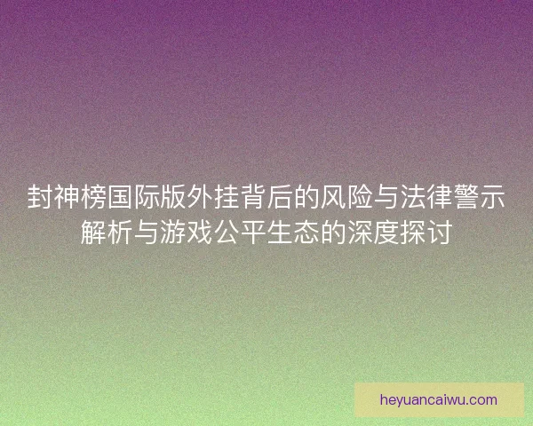 封神榜国际版外挂背后的风险与法律警示解析与游戏公平生态的深度探讨