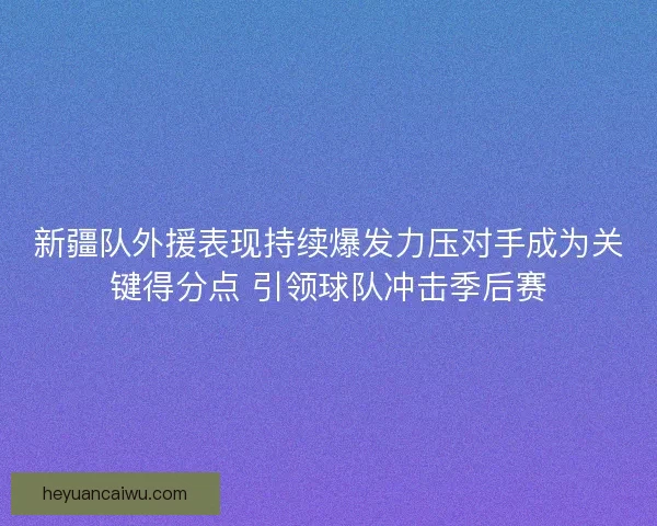新疆队外援表现持续爆发力压对手成为关键得分点 引领球队冲击季后赛
