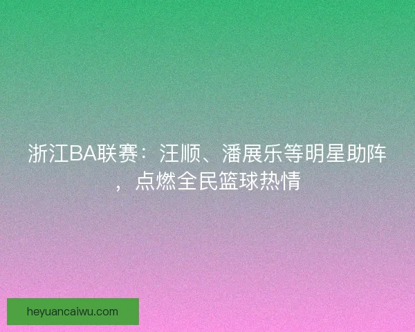 浙江BA联赛：汪顺、潘展乐等明星助阵，点燃全民篮球热情