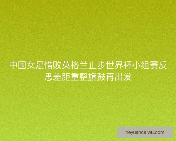 中国女足惜败英格兰止步世界杯小组赛反思差距重整旗鼓再出发