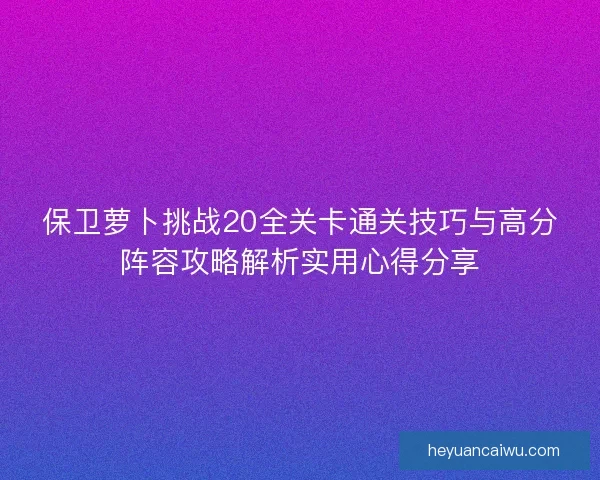 保卫萝卜挑战20全关卡通关技巧与高分阵容攻略解析实用心得分享