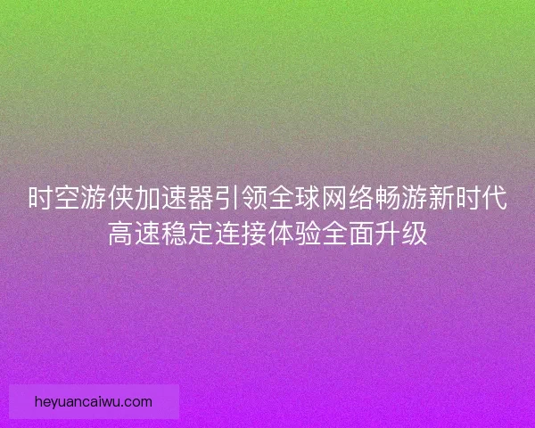 时空游侠加速器引领全球网络畅游新时代高速稳定连接体验全面升级