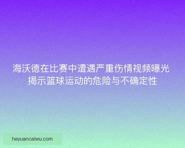 海沃德在比赛中遭遇严重伤情视频曝光 揭示篮球运动的危险与不确定性