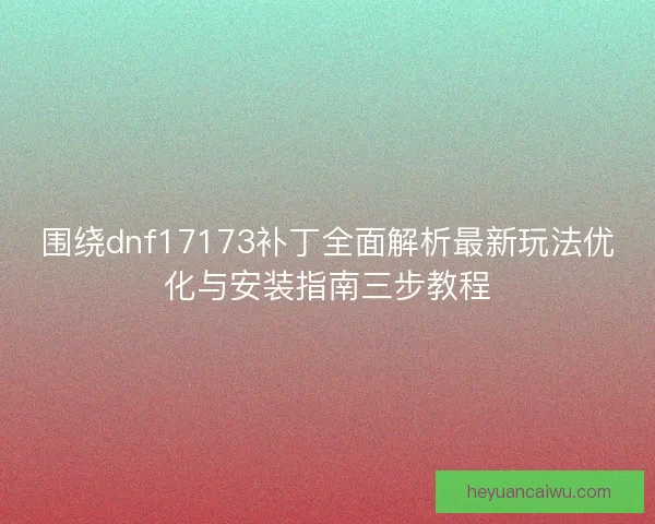 围绕dnf17173补丁全面解析最新玩法优化与安装指南三步教程