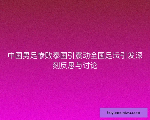 中国男足惨败泰国引震动全国足坛引发深刻反思与讨论