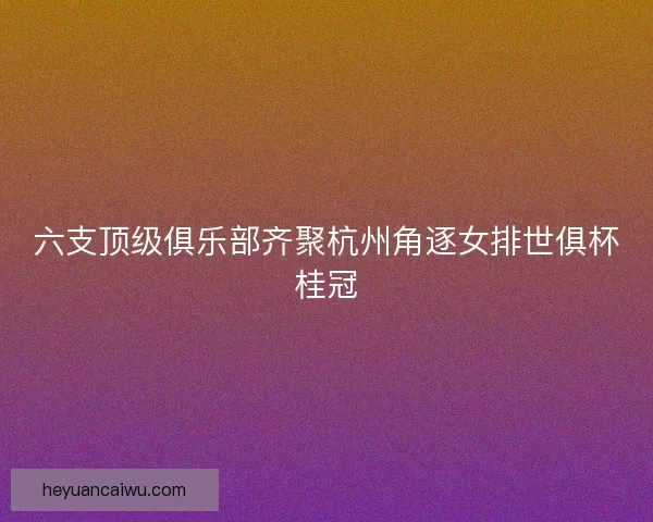 六支顶级俱乐部齐聚杭州角逐女排世俱杯桂冠