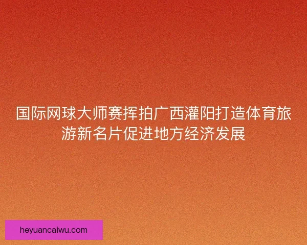 国际网球大师赛挥拍广西灌阳打造体育旅游新名片促进地方经济发展