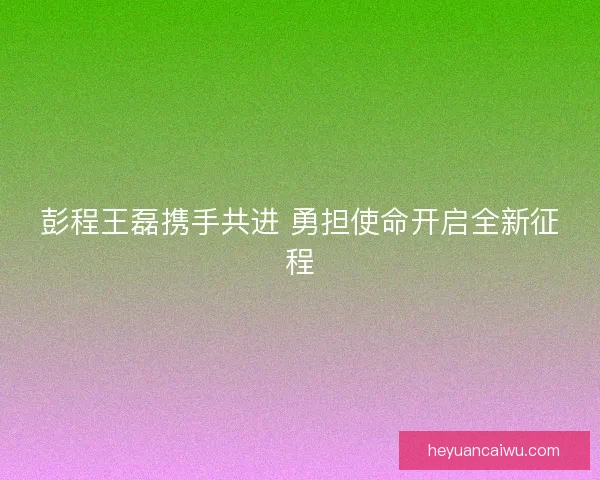 彭程王磊携手共进 勇担使命开启全新征程