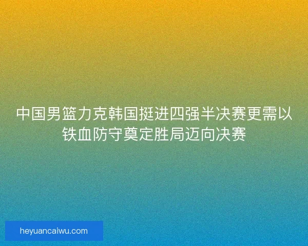 中国男篮力克韩国挺进四强半决赛更需以铁血防守奠定胜局迈向决赛