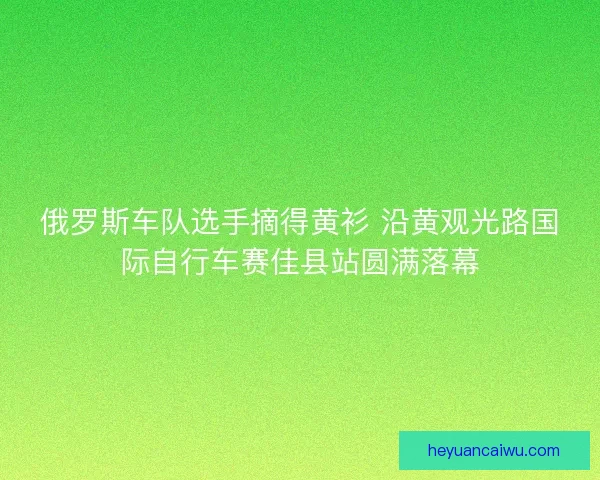 俄罗斯车队选手摘得黄衫 沿黄观光路国际自行车赛佳县站圆满落幕