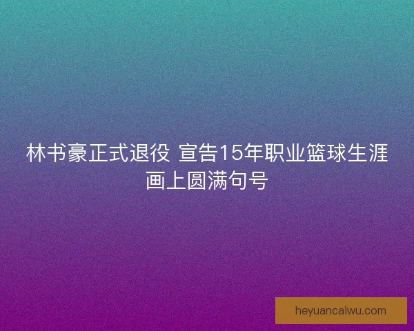 林书豪正式退役 宣告15年职业篮球生涯画上圆满句号